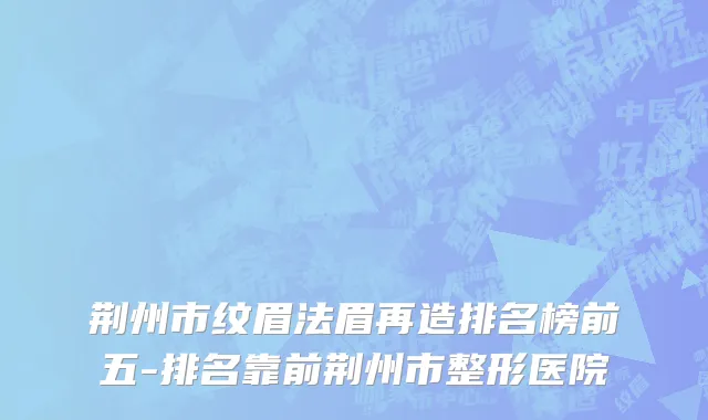 荆州市纹眉法眉再造排名榜前五-排名靠前荆州市整形医院