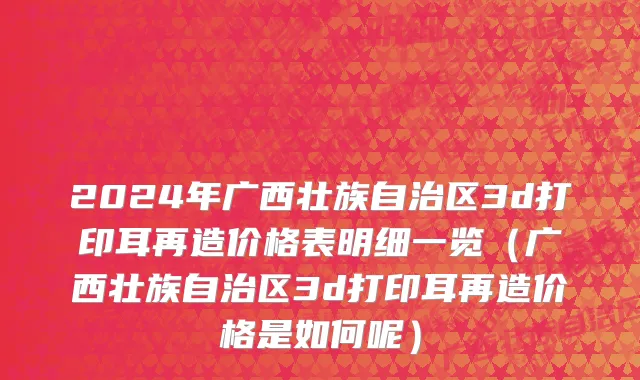 2024年广西壮族自治区3d打印耳再造价格表明细一览（广西壮族自治区3d打印耳再造价格是如何呢）