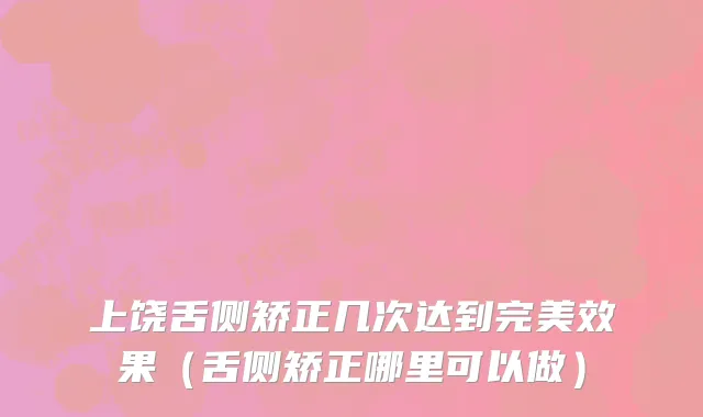 上饶舌侧矫正几次达到完美效果（舌侧矫正哪里可以做）