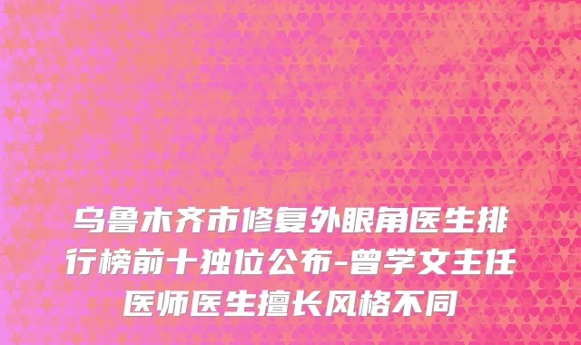 乌鲁木齐市修复外眼角医生排行榜前十独位公布-曾学文主任医师医生擅长风格不同