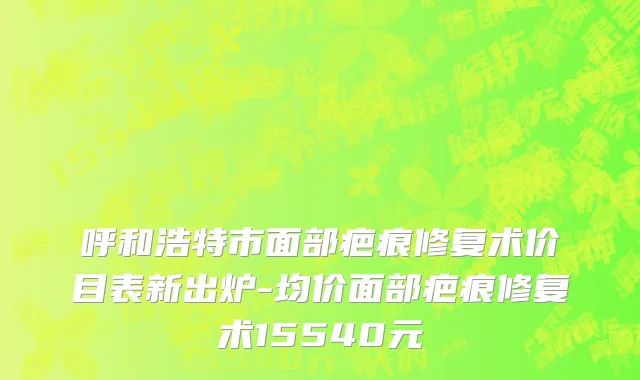 呼和浩特市面部疤痕修复术价目表新出炉-均价面部疤痕修复术15540元