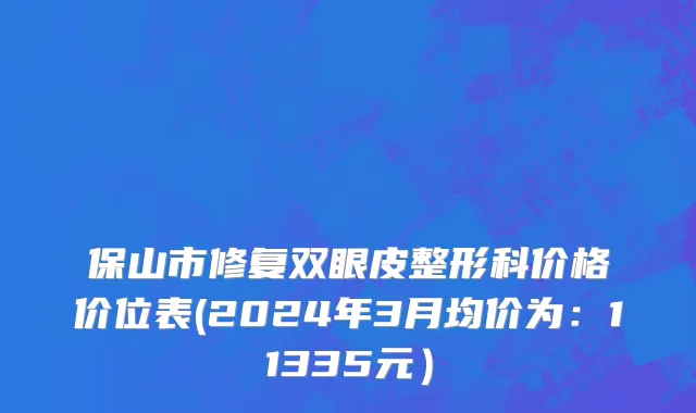 保山市修复双眼皮整形科价格价位表(2024年3月均价为：11335元）