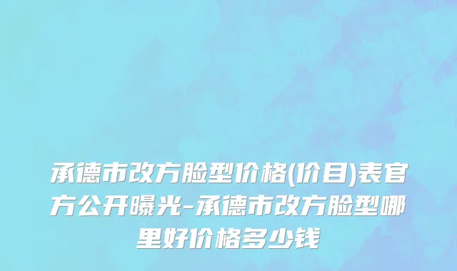 承德市改方脸型价格(价目)表官方公开曝光-承德市改方脸型哪里好价格多少钱