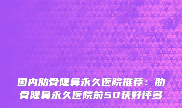 国内肋骨隆鼻永久医院推荐：肋骨隆鼻永久医院前50获好评多