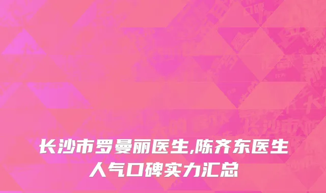 长沙市罗曼丽医生,陈齐东医生人气口碑实力汇总