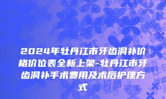 2024年牡丹江市牙齿洞补价格价位表全新上架-牡丹江市牙齿洞补手术费用及术后护理方式