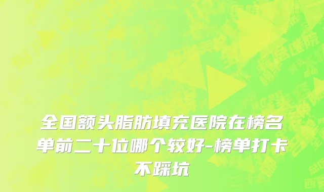 全国额头脂肪填充医院在榜名单前二十位哪个较好-榜单打卡不踩坑
