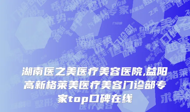 湖南医之美医疗美容医院,益阳高新格莱美医疗美容门诊部专家top口碑在线