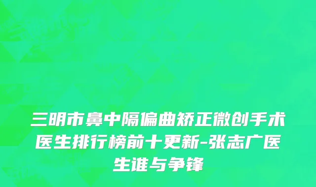 三明市鼻中隔偏曲矫正微创手术医生排行榜前十更新-张志广医生谁与争锋