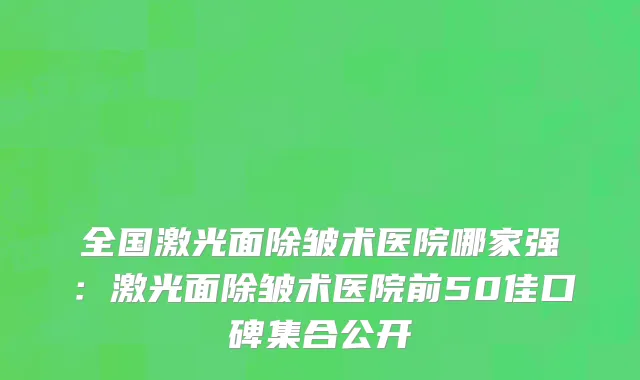 全国激光面除皱术医院哪家强：激光面除皱术医院前50佳口碑集合公开