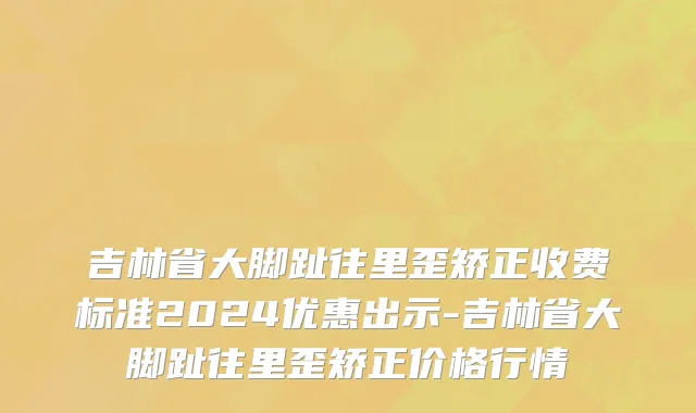 吉林省大脚趾往里歪矫正收费标准2024优惠出示-吉林省大脚趾往里歪矫正价格行情
