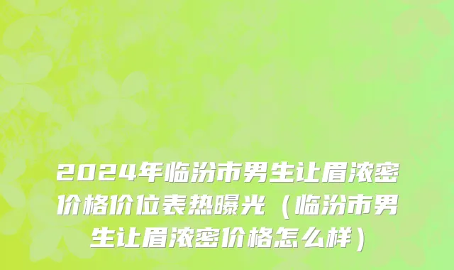 2024年临汾市男生让眉浓密价格价位表热曝光（临汾市男生让眉浓密价格怎么样）