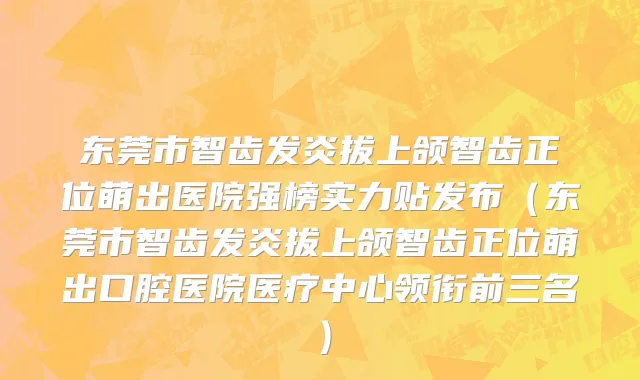 东莞市智齿发炎拔上颌智齿正位萌出医院强榜实力贴发布（东莞市智齿发炎拔上颌智齿正位萌出口腔医院医疗中心领衔前三名）