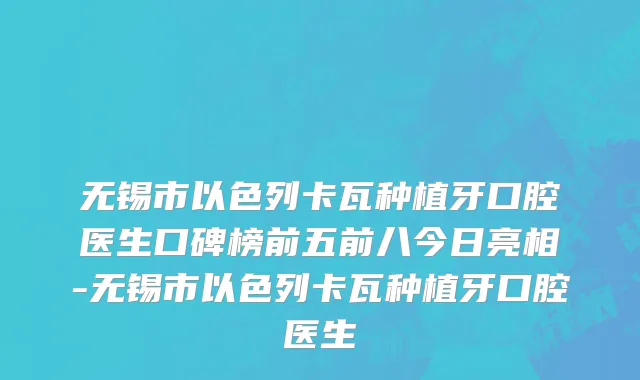 无锡市以色列卡瓦种植牙口腔医生口碑榜前五前八今日亮相-无锡市以色列卡瓦种植牙口腔医生