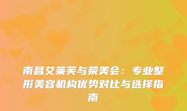南昌艾莱芙与荣美会：专业整形美容机构优势对比与选择指南