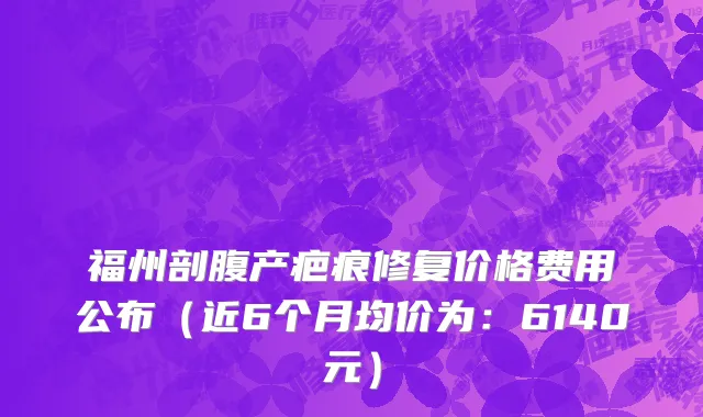 福州剖腹产疤痕修复价格费用公布（近6个月均价为：6140元）