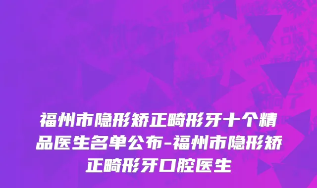 福州市隐形矫正畸形牙十个精品医生名单公布-福州市隐形矫正畸形牙口腔医生