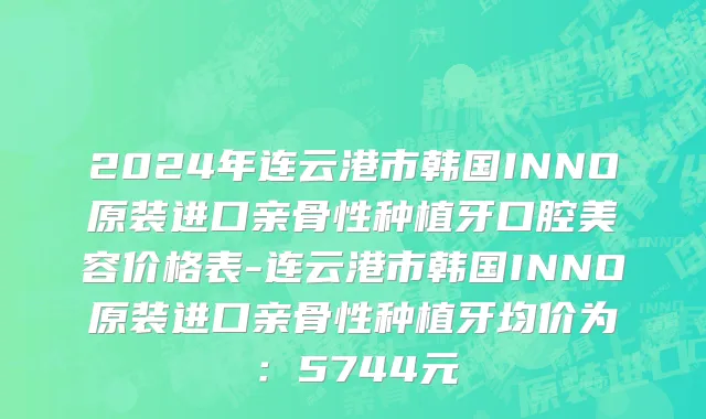 2024年连云港市韩国INNO原装进口亲骨性种植牙口腔美容价格表-连云港市韩国INNO原装进口亲骨性种植牙均价为：5744元
