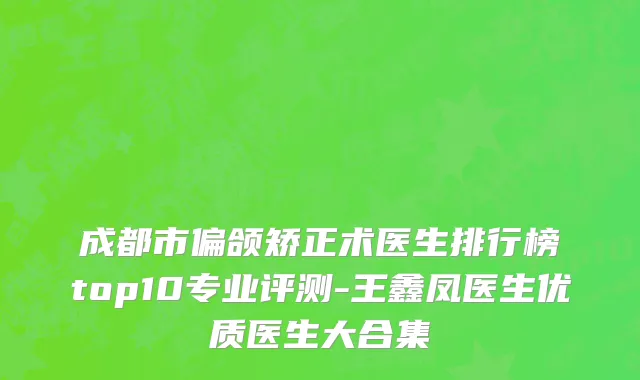 成都市偏颌矫正术医生排行榜top10专业评测-王鑫凤医生优质医生大合集