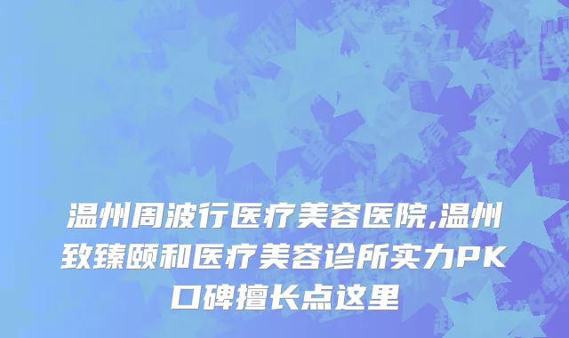 温州周波行医疗美容医院,温州致臻颐和医疗美容诊所实力PK口碑擅长点这里