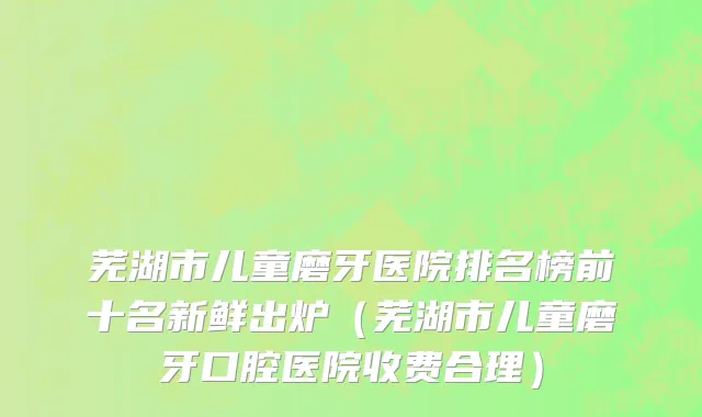 芜湖市儿童磨牙医院排名榜前十名新鲜出炉（芜湖市儿童磨牙口腔医院收费合理）