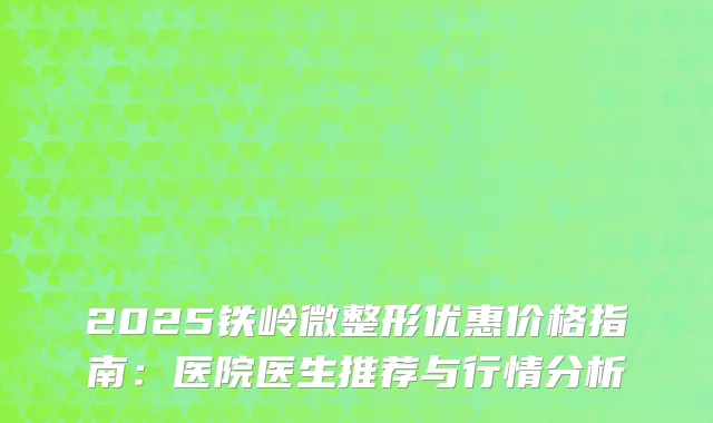 2025铁岭微整形优惠价格指南：医院医生推荐与行情分析