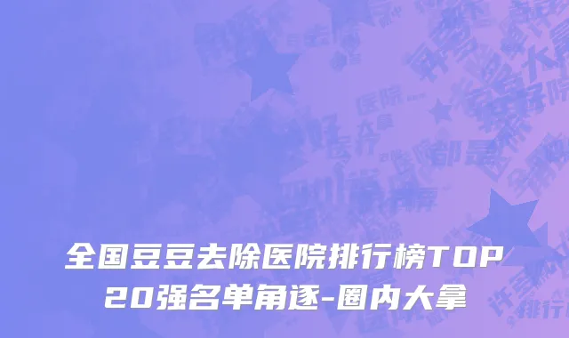 全国豆豆去除医院排行榜TOP20强名单角逐-圈内大拿
