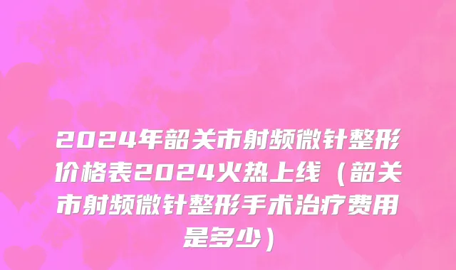2024年韶关市射频微针整形价格表2024火热上线（韶关市射频微针整形手术治疗费用是多少）