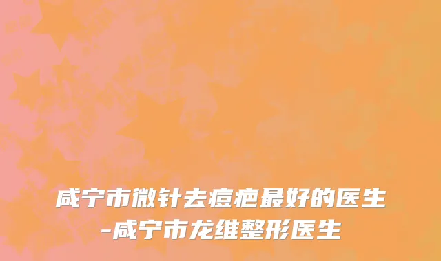 咸宁市微针去痘疤最好的医生-咸宁市龙维整形医生