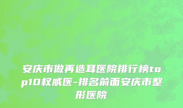 安庆市做再造耳医院排行榜top10权威医-排名前面安庆市整形医院