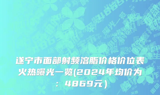 遂宁市面部射频溶脂价格价位表火热曝光一览(2024年均价为：4869元）