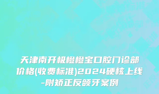 天津南开极橙橙宝口腔门诊部价格(收费标准)2024硬核上线-附矫正反颌牙案例