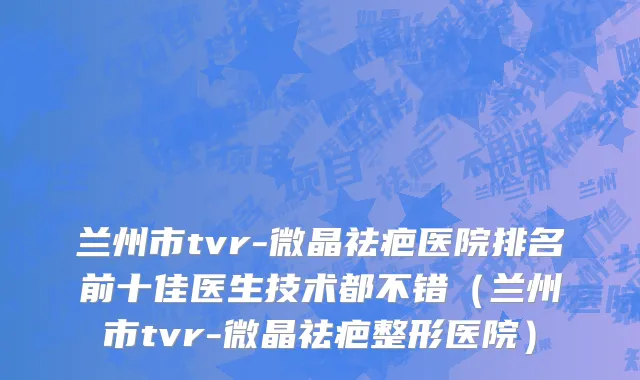 兰州市tvr-微晶祛疤医院排名前十佳医生技术都不错（兰州市tvr-微晶祛疤整形医院）