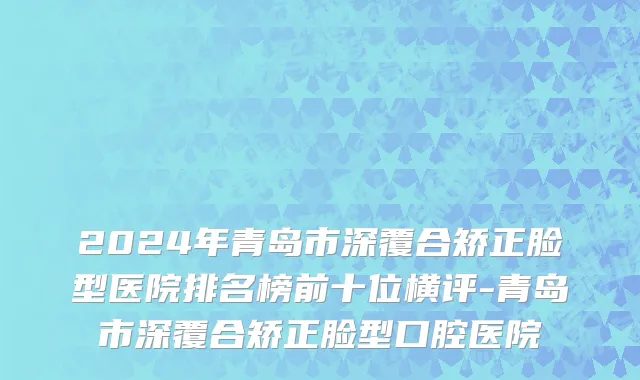 2024年青岛市深覆合矫正脸型医院排名榜前十位横评-青岛市深覆合矫正脸型口腔医院