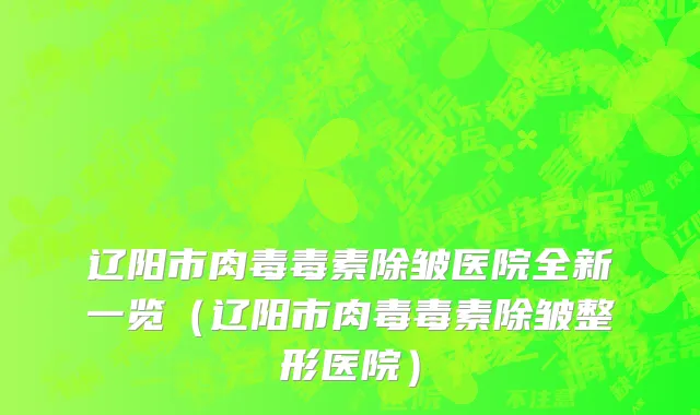 辽阳市肉毒毒素除皱医院全新一览（辽阳市肉毒毒素除皱整形医院）