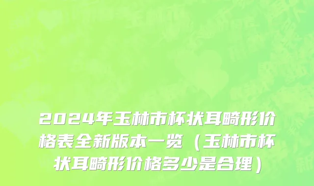 2024年玉林市杯状耳畸形价格表全新版本一览（玉林市杯状耳畸形价格多少是合理）