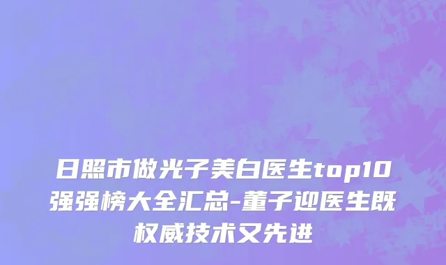 日照市做光子美白医生top10强强榜大全汇总-董子迎医生既权威技术又先进