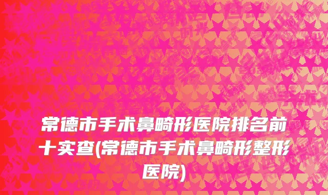 常德市手术鼻畸形医院排名前十实查(常德市手术鼻畸形整形医院)