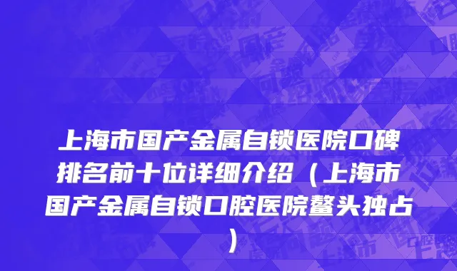 上海市国产金属自锁医院口碑排名前十位详细介绍（上海市国产金属自锁口腔医院鳌头独占）