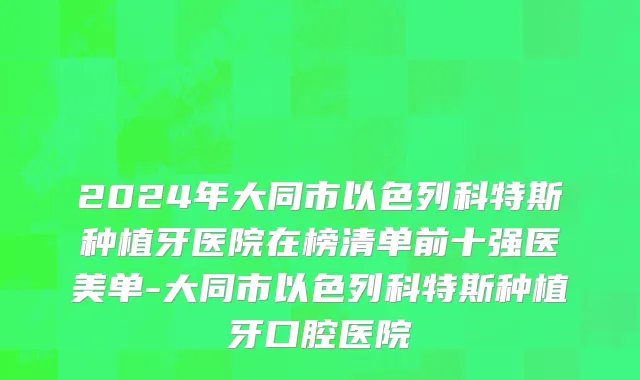 2024年大同市以色列科特斯种植牙医院在榜清单前十强医美单-大同市以色列科特斯种植牙口腔医院