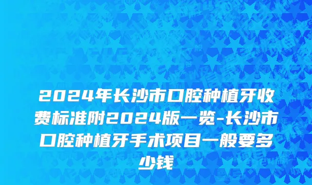 2024年长沙市口腔种植牙收费标准附2024版一览-长沙市口腔种植牙手术项目一般要多少钱