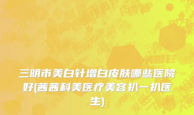 三明市美白针增白皮肤哪些医院好(茜茜科美医疗美容扒一扒医生)