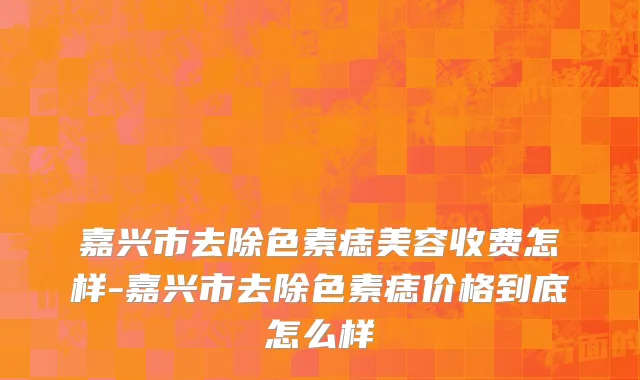 嘉兴市去除色素痣美容收费怎样-嘉兴市去除色素痣价格到底怎么样