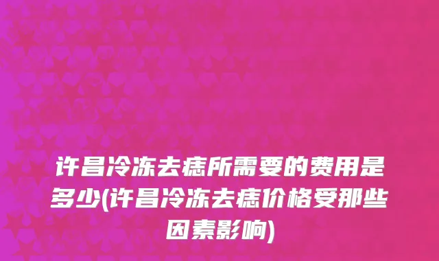 许昌冷冻去痣所需要的费用是多少(许昌冷冻去痣价格受那些因素影响)