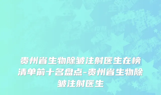 贵州省生物除皱注射医生在榜清单前十名盘点-贵州省生物除皱注射医生