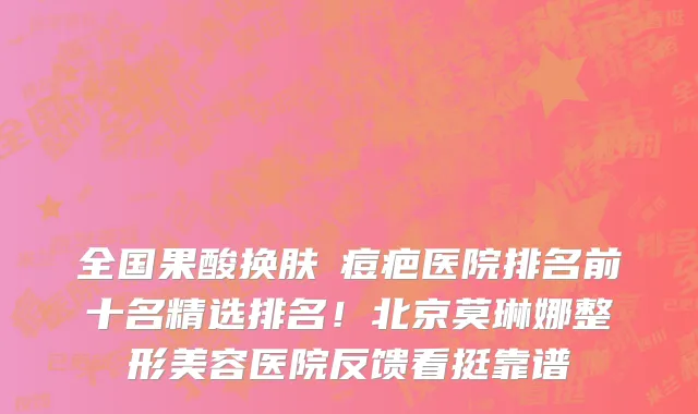 全国果酸换肤袪痘疤医院排名前十名精选排名!北京莫琳娜整形美容医院反馈看挺靠谱