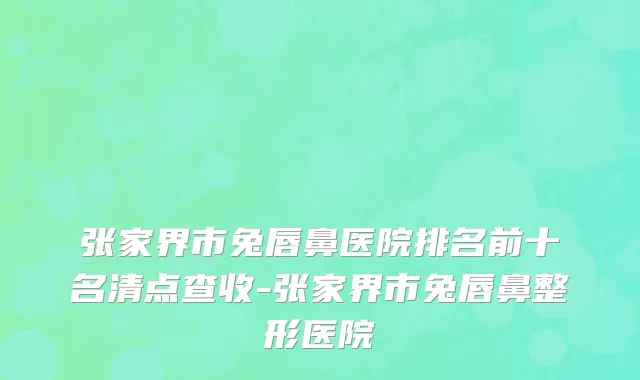 张家界市兔唇鼻医院排名前十名清点查收-张家界市兔唇鼻整形医院