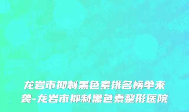 龙岩市抑制黑色素排名榜单来袭-龙岩市抑制黑色素整形医院