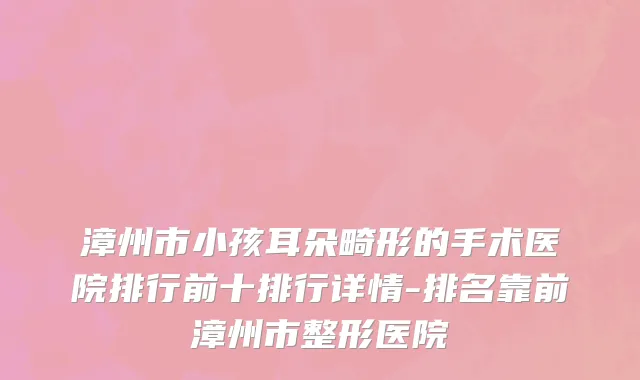 漳州市小孩耳朵畸形的手术医院排行前十排行详情-排名靠前漳州市整形医院