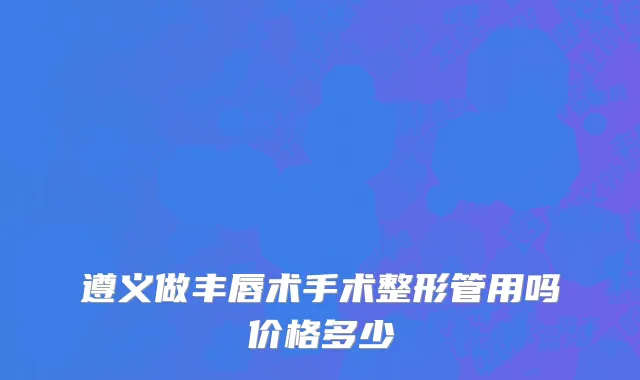 遵义做丰唇术手术整形管用吗价格多少